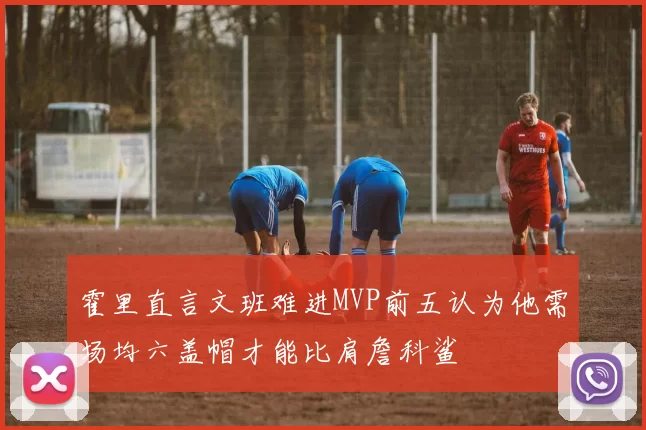 霍里直言文班难进MVP前五认为他需场均六盖帽才能比肩詹科鲨