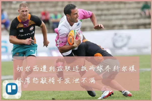 切尔西遭利兹联连扳两球乔科尔媒体席怒敲椅子发泄不满