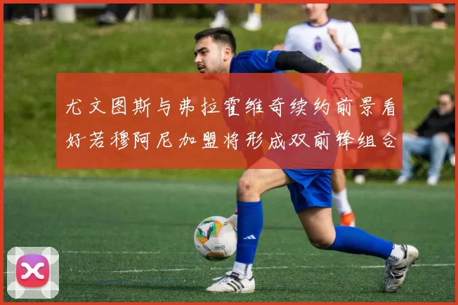 尤文图斯与弗拉霍维奇续约前景看好若穆阿尼加盟将形成双前锋组合
