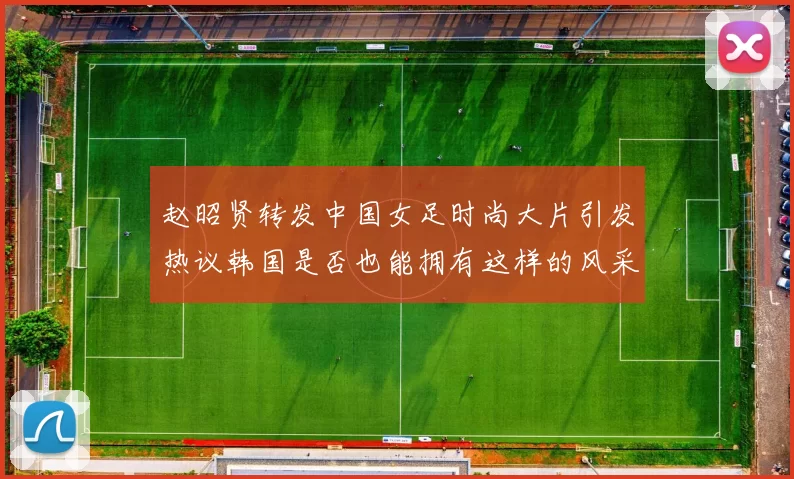 赵昭贤转发中国女足时尚大片引发热议韩国是否也能拥有这样的风采