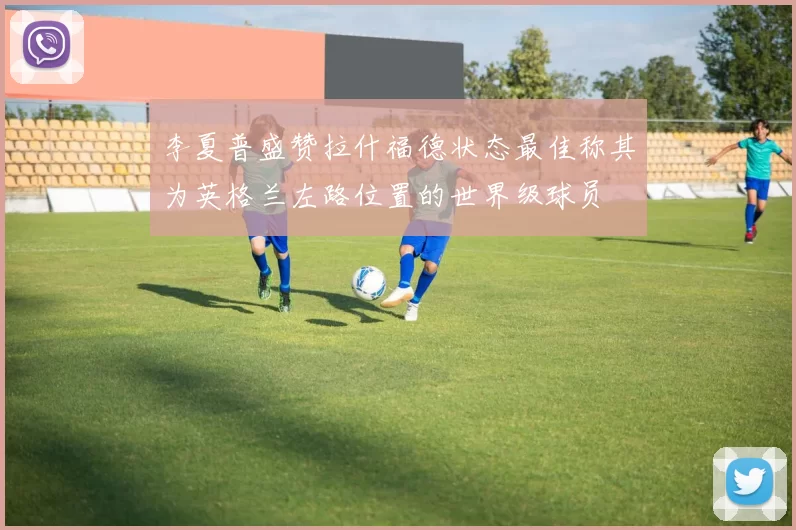 李夏普盛赞拉什福德状态最佳称其为英格兰左路位置的世界级球员