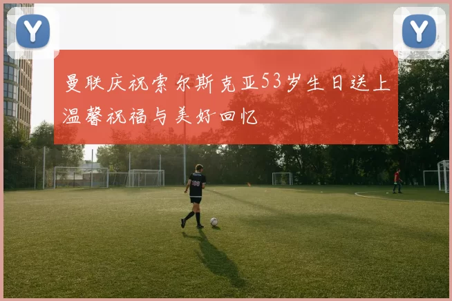 曼联庆祝索尔斯克亚53岁生日送上温馨祝福与美好回忆