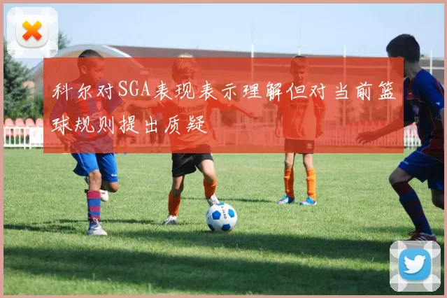 科尔对SGA表现表示理解但对当前篮球规则提出质疑