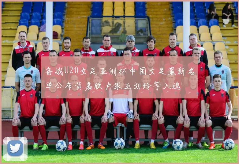 备战U20女足亚洲杯中国女足最新名单公布黄嘉欣卢家玉刘玲等入选