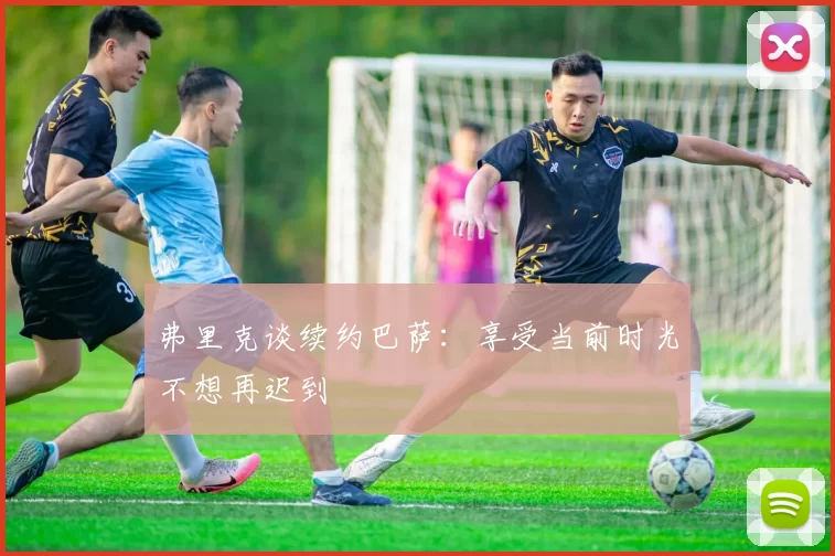 弗里克谈续约巴萨：享受当前时光不想再迟到