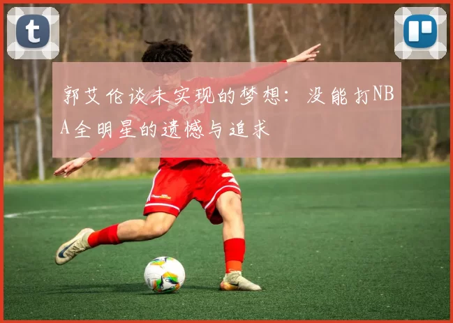 郭艾伦谈未实现的梦想：没能打NBA全明星的遗憾与追求