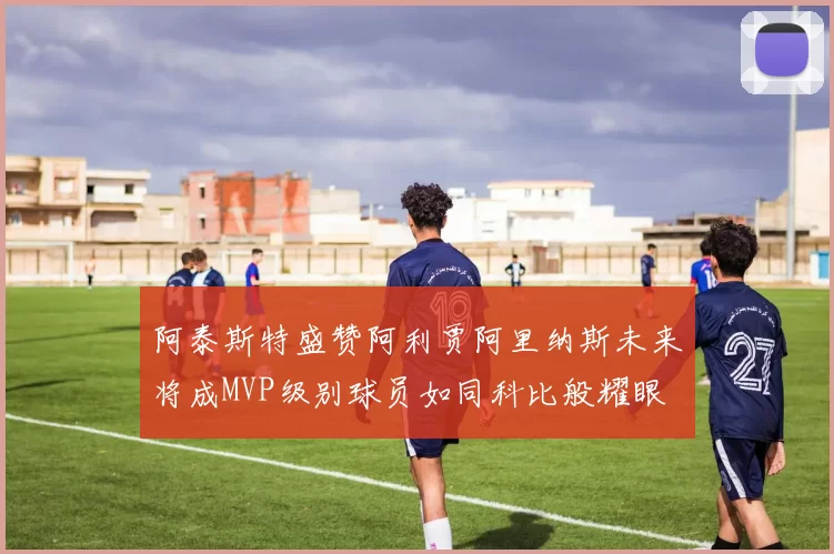 阿泰斯特盛赞阿利贾阿里纳斯未来将成MVP级别球员如同科比般耀眼