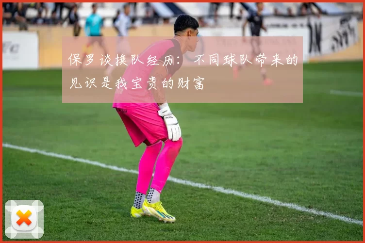 保罗谈换队经历：不同球队带来的见识是我宝贵的财富