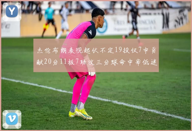 杰伦布朗表现起伏不定19投仅7中贡献20分11板7助攻三分球命中率低迷