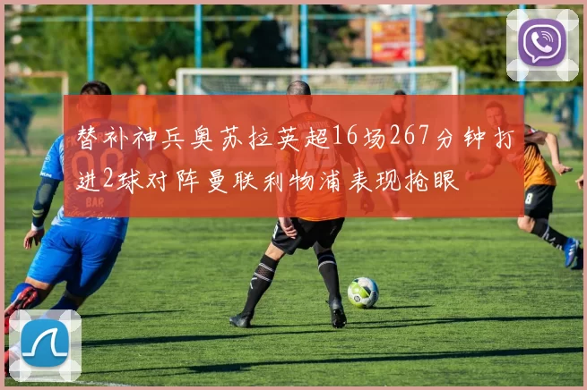 替补神兵奥苏拉英超16场267分钟打进2球对阵曼联利物浦表现抢眼