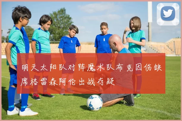 明天太阳队对阵魔术队布克因伤缺席格雷森阿伦出战存疑