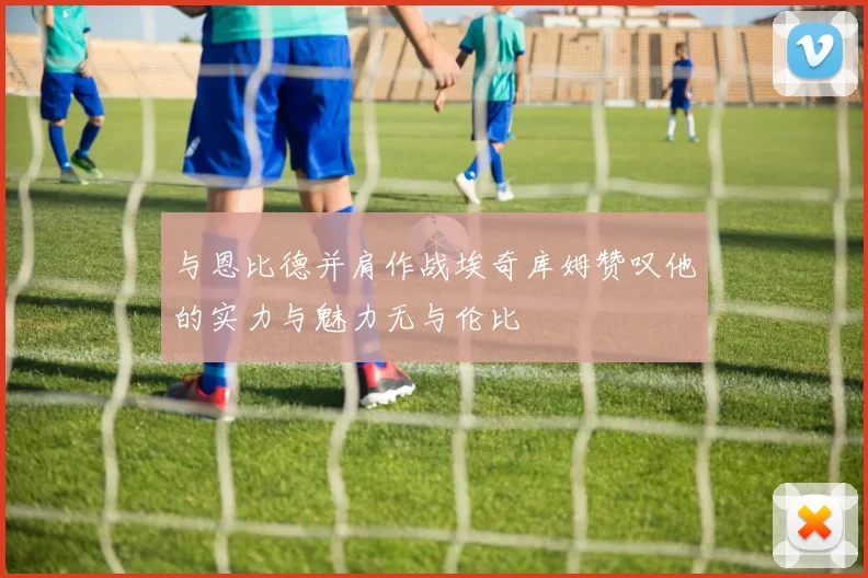 与恩比德并肩作战埃奇库姆赞叹他的实力与魅力无与伦比