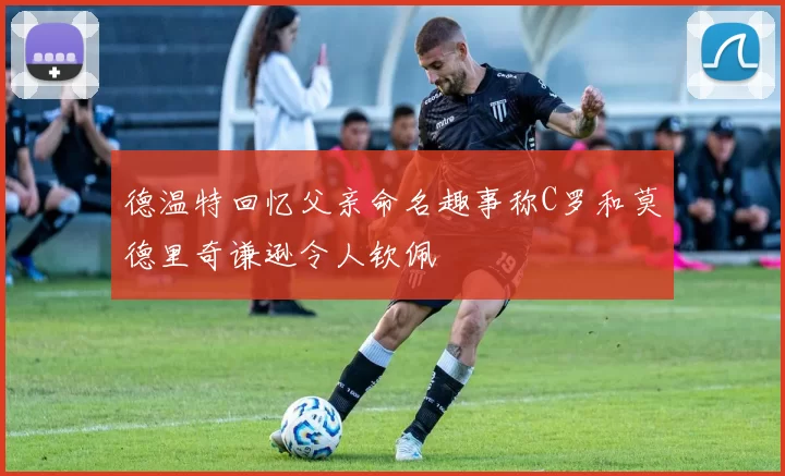 德温特回忆父亲命名趣事称C罗和莫德里奇谦逊令人钦佩