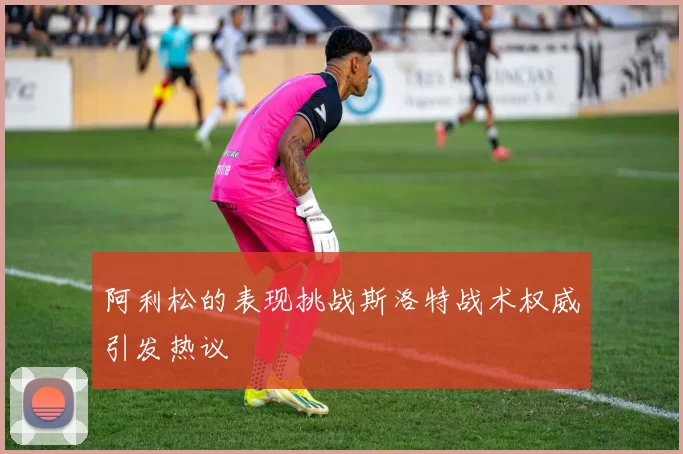 阿利松的表现挑战斯洛特战术权威引发热议