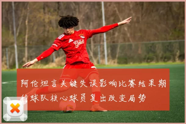 阿伦坦言关键失误影响比赛结果期待球队核心球员复出改变局势