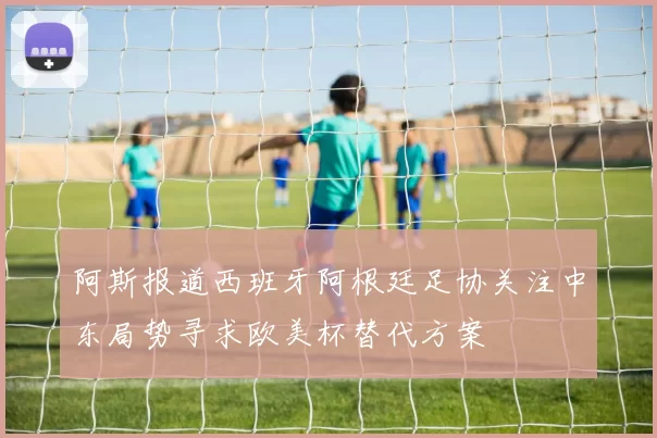阿斯报道西班牙阿根廷足协关注中东局势寻求欧美杯替代方案