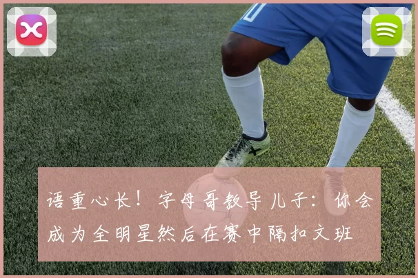 语重心长！字母哥教导儿子：你会成为全明星然后在赛中隔扣文班
