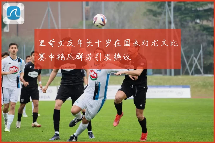 里奇女友年长十岁在国米对尤文比赛中艳压群芳引发热议