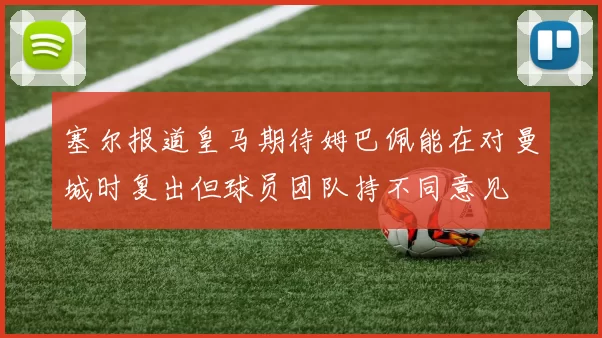 塞尔报道皇马期待姆巴佩能在对曼城时复出但球员团队持不同意见