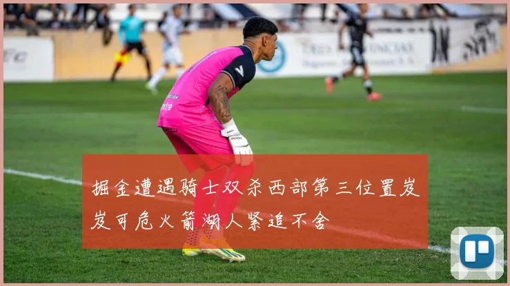 掘金遭遇骑士双杀西部第三位置岌岌可危火箭湖人紧追不舍