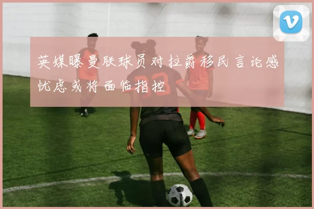 英媒曝曼联球员对拉爵移民言论感忧虑或将面临指控