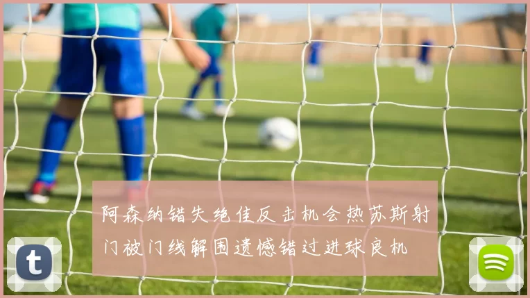阿森纳错失绝佳反击机会热苏斯射门被门线解围遗憾错过进球良机