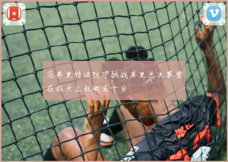 范弗里特谈防守挑战库里总决赛曾在我头上狂砍五十分