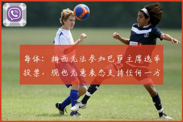 每体：梅西无法参加巴萨主席选举投票，现也无意表态支持任何一方