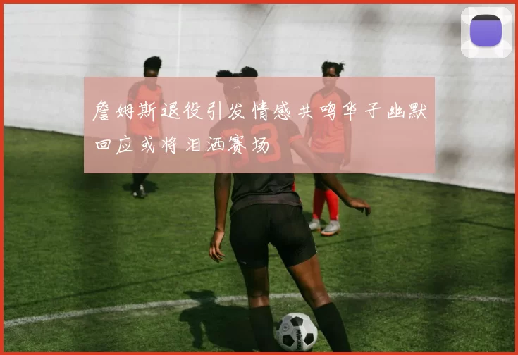 詹姆斯退役引发情感共鸣华子幽默回应或将泪洒赛场