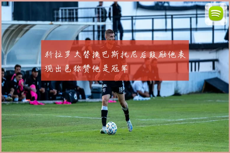 科拉罗夫替换巴斯托尼后鼓励他表现出色称赞他是冠军