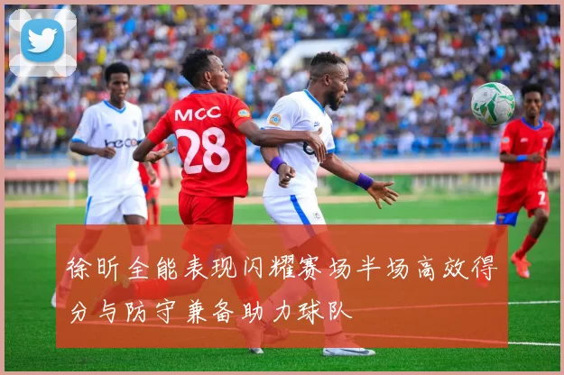 徐昕全能表现闪耀赛场半场高效得分与防守兼备助力球队