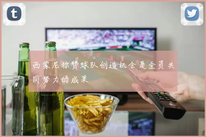 西蒙尼称赞球队创造机会是全员共同努力的成果