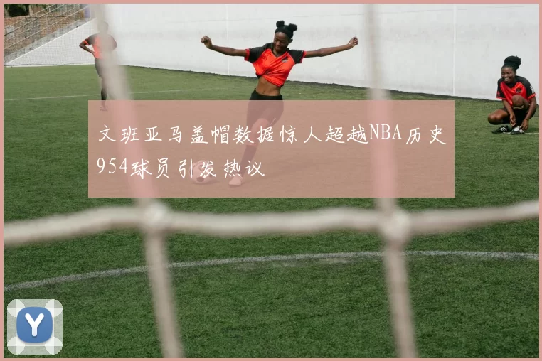 文班亚马盖帽数据惊人超越NBA历史954球员引发热议