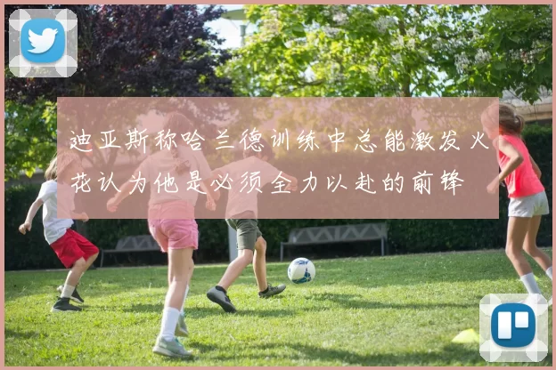 迪亚斯称哈兰德训练中总能激发火花认为他是必须全力以赴的前锋