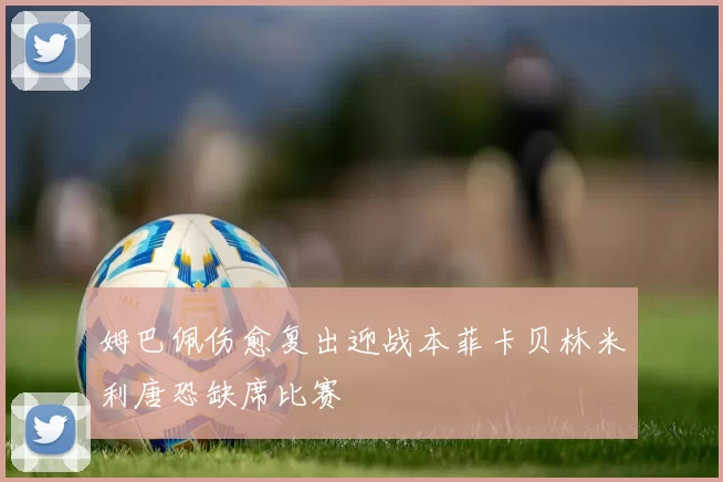 姆巴佩伤愈复出迎战本菲卡贝林米利唐恐缺席比赛