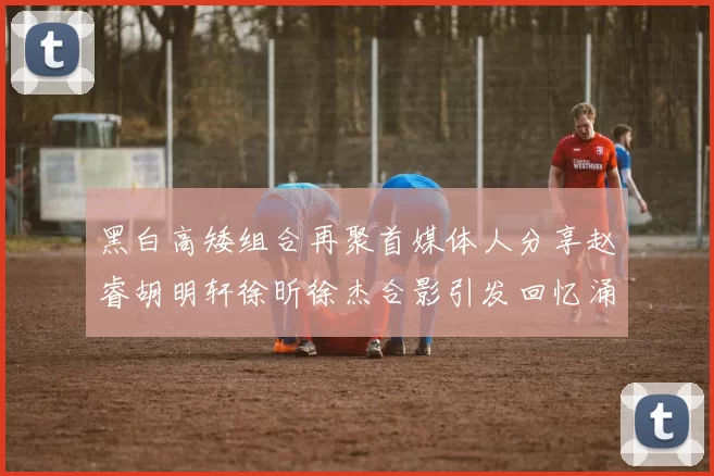 黑白高矮组合再聚首媒体人分享赵睿胡明轩徐昕徐杰合影引发回忆涌现