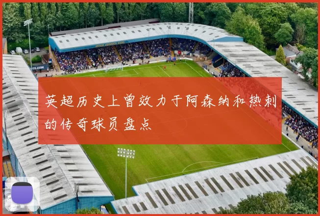 英超历史上曾效力于阿森纳和热刺的传奇球员盘点