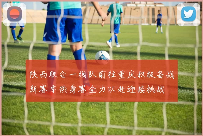 陕西联合一线队前往重庆积极备战新赛季热身赛全力以赴迎接挑战