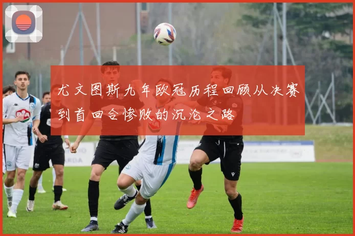 尤文图斯九年欧冠历程回顾从决赛到首回合惨败的沉沦之路