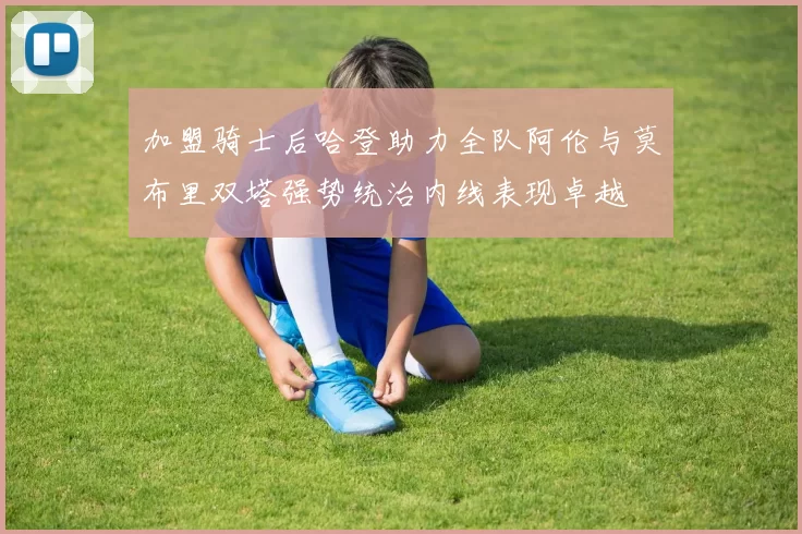 加盟骑士后哈登助力全队阿伦与莫布里双塔强势统治内线表现卓越