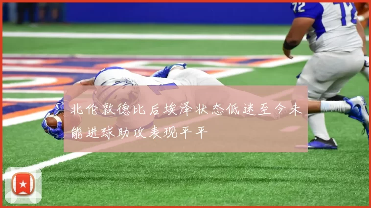 北伦敦德比后埃泽状态低迷至今未能进球助攻表现平平