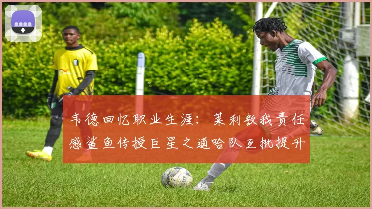 韦德回忆职业生涯：莱利教我责任感鲨鱼传授巨星之道哈队互批提升自我