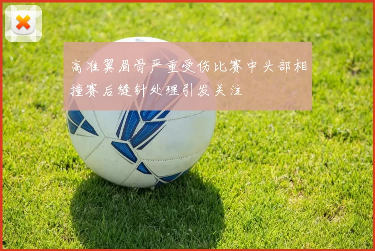 高准翼眉骨严重受伤比赛中头部相撞赛后缝针处理引发关注