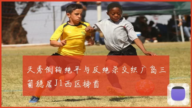 天秀倒钩绝平与反绝杀交织广岛三箭稳居J1西区榜首